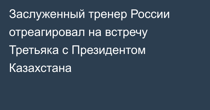 Заслуженный тренер России отреагировал на встречу Третьяка с Президентом Казахстана