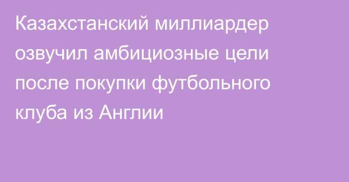 Казахстанский миллиардер озвучил амбициозные цели после покупки футбольного клуба из Англии