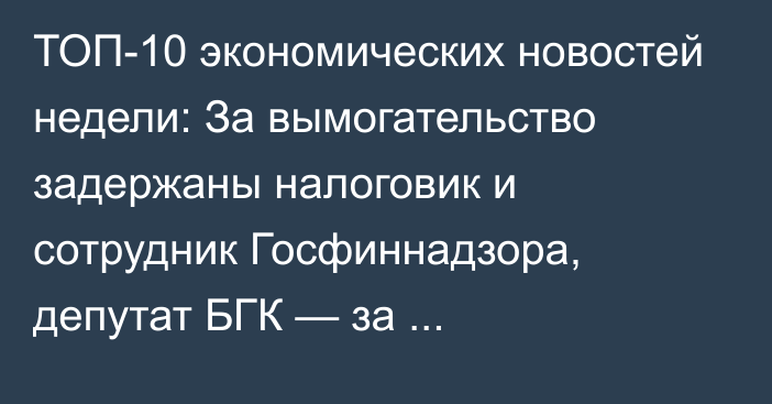 ТОП-10 экономических новостей недели: За вымогательство задержаны налоговик и сотрудник Госфиннадзора, депутат БГК — за мошенничество