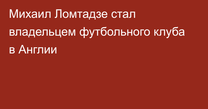 Михаил Ломтадзе стал владельцем футбольного клуба в Англии