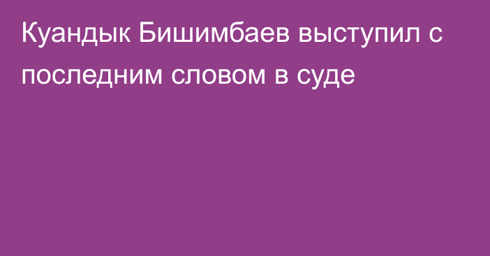 Куандык Бишимбаев выступил с последним словом в суде