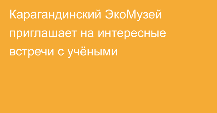 Карагандинский ЭкоМузей приглашает на интересные встречи с учёными