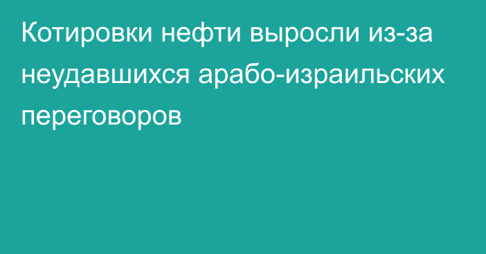 Котировки нефти выросли из-за неудавшихся арабо-израильских переговоров