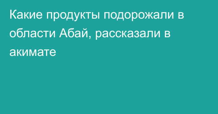 Какие продукты подорожали в области Абай, рассказали в акимате