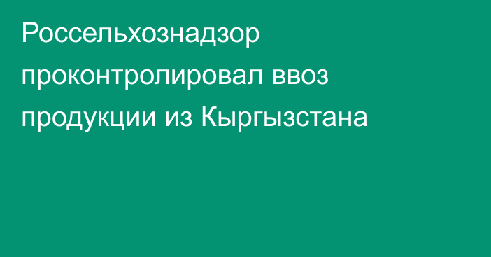 Россельхознадзор проконтролировал ввоз продукции из Кыргызстана