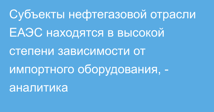 Субъекты нефтегазовой отрасли ЕАЭС находятся в высокой степени зависимости от импортного оборудования, - аналитика