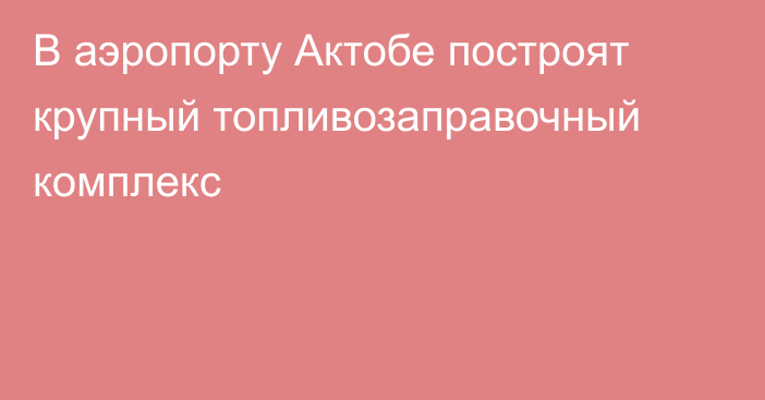 В аэропорту Актобе построят крупный топливозаправочный комплекс