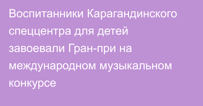 Воспитанники Карагандинского спеццентра для детей завоевали Гран-при на международном музыкальном конкурсе