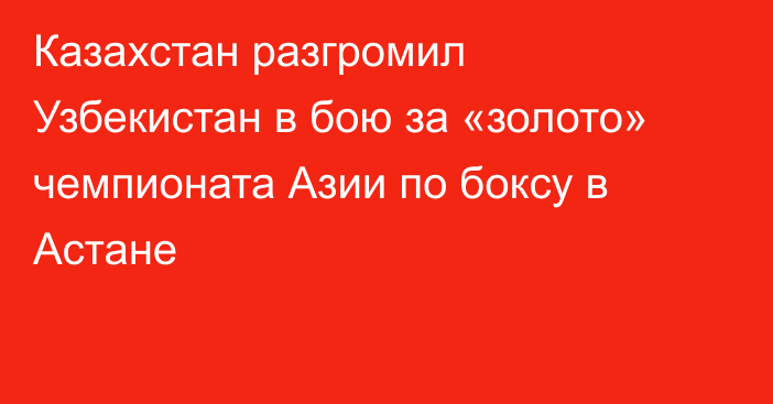 Казахстан разгромил Узбекистан в бою за «золото» чемпионата Азии по боксу в Астане