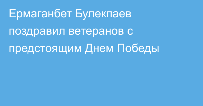 Ермаганбет Булекпаев поздравил ветеранов с предстоящим Днем Победы