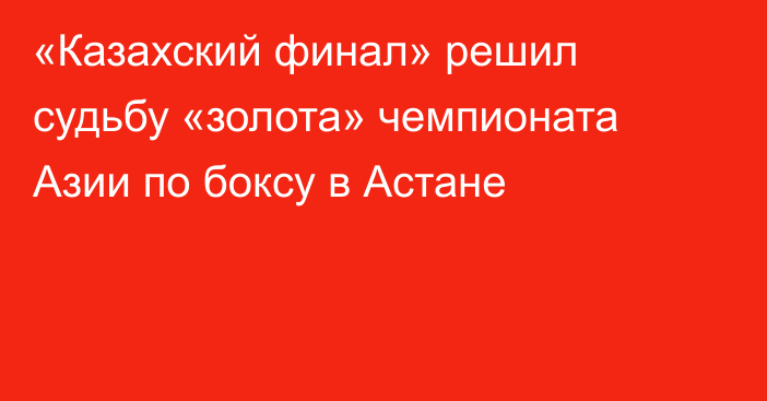 «Казахский финал» решил судьбу «золота» чемпионата Азии по боксу в Астане