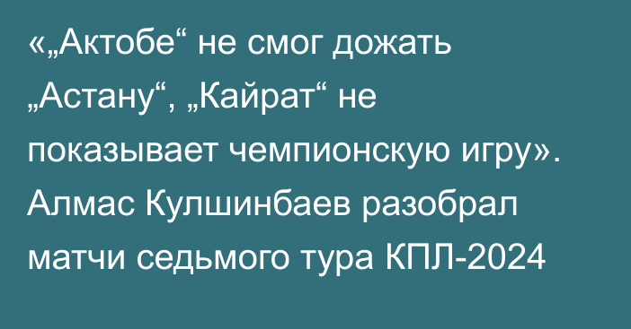 «„Актобе“ не смог дожать „Астану“, „Кайрат“ не показывает чемпионскую игру». Алмас Кулшинбаев разобрал матчи седьмого тура КПЛ-2024