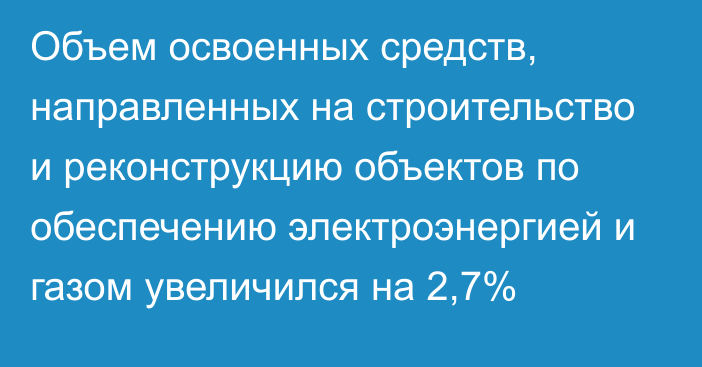 Объем освоенных средств, направленных на строительство и реконструкцию объектов по обеспечению электроэнергией и газом увеличился на 2,7%