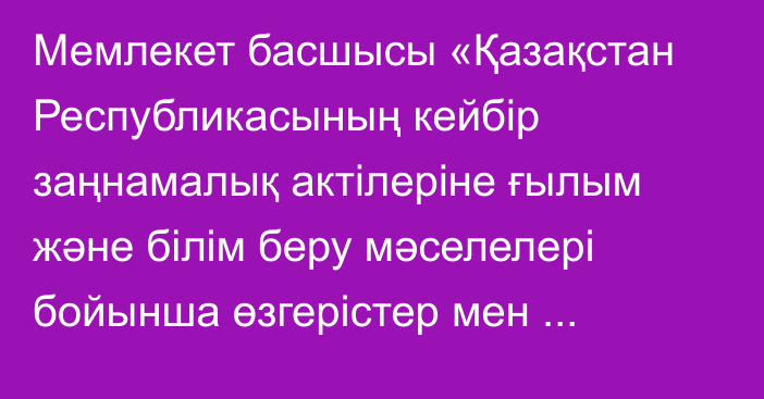 Мемлекет басшысы «Қазақстан Республикасының кейбір заңнамалық актілеріне ғылым және білім беру мәселелері бойынша өзгерістер мен толықтырулар енгізу туралы» Қазақстан Республикасының Заңына қол қойды