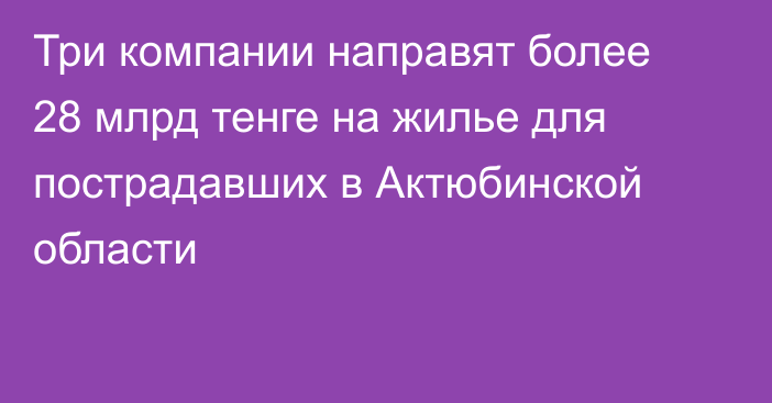 Три компании направят более 28 млрд тенге на жилье для пострадавших в Актюбинской области