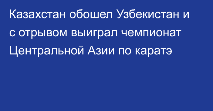 Казахстан обошел Узбекистан и с отрывом выиграл чемпионат Центральной Азии по каратэ