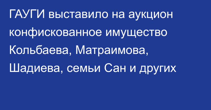 ГАУГИ выставило на аукцион конфискованное имущество Кольбаева, Матраимова, Шадиева, семьи Сан и других