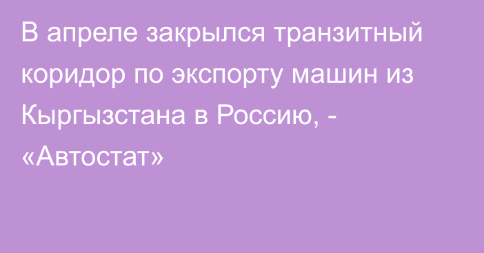 В апреле закрылся транзитный коридор по экспорту машин из Кыргызстана в Россию, - «Автостат»