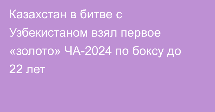 Казахстан в битве с Узбекистаном взял первое «золото» ЧА-2024 по боксу до 22 лет