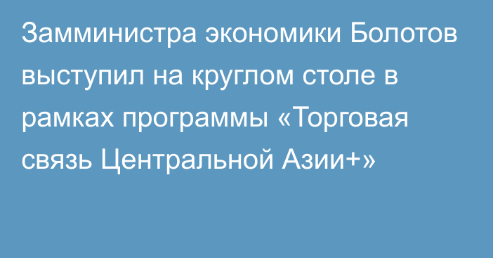 Замминистра экономики Болотов выступил на круглом столе в рамках программы «Торговая связь Центральной Азии+»