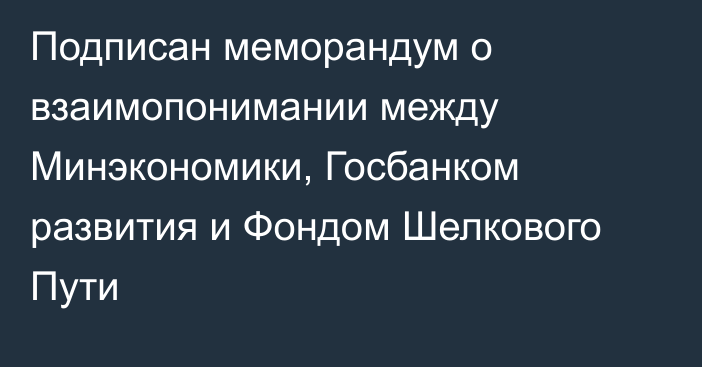 Подписан меморандум о взаимопонимании между Минэкономики, Госбанком развития и Фондом Шелкового Пути