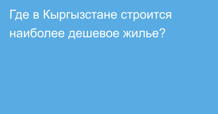 Где в Кыргызстане строится наиболее дешевое жилье?