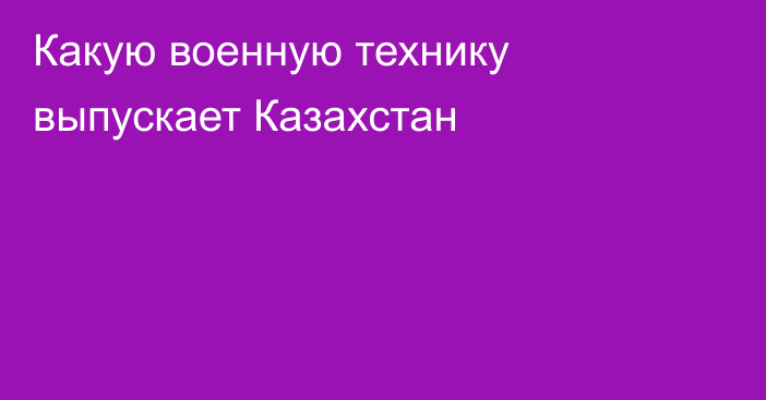 Какую военную технику выпускает Казахстан