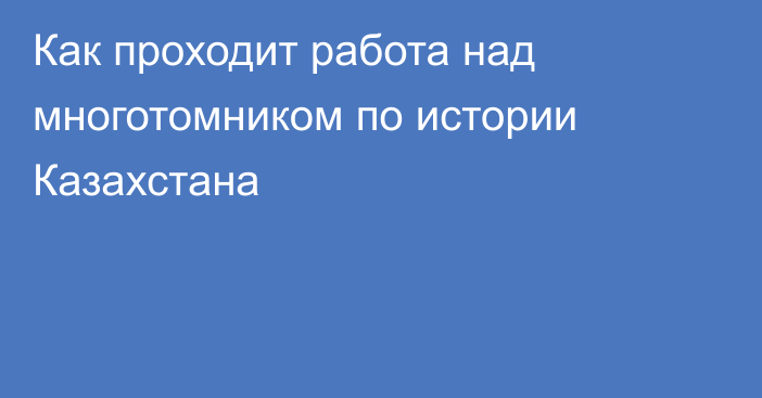 Как проходит работа над многотомником по истории Казахстана