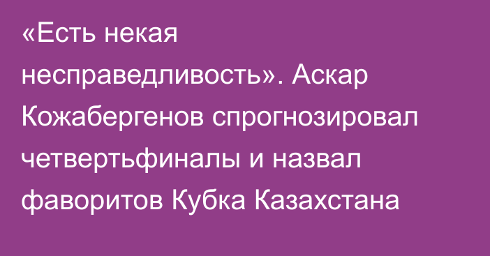 «Есть некая несправедливость». Аскар Кожабергенов спрогнозировал четвертьфиналы и назвал фаворитов Кубка Казахстана