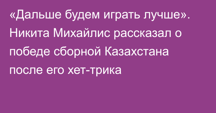 «Дальше будем играть лучше». Никита Михайлис рассказал о победе сборной Казахстана после его хет-трика