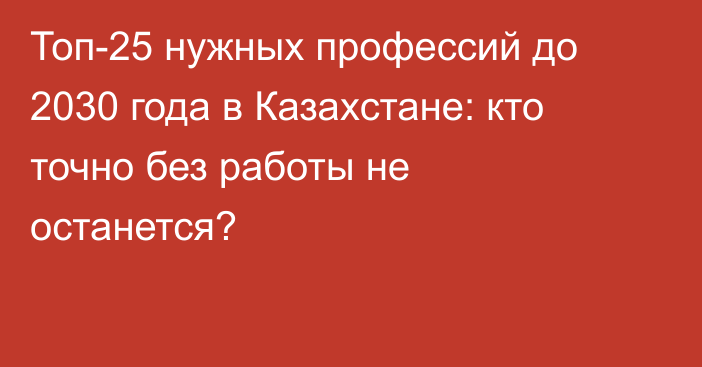 Топ-25 нужных профессий до 2030 года в Казахстане: кто точно без работы не останется?