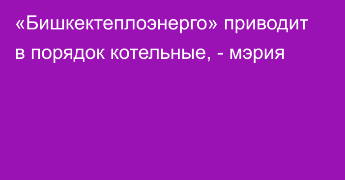 «Бишкектеплоэнерго» приводит в порядок котельные, - мэрия