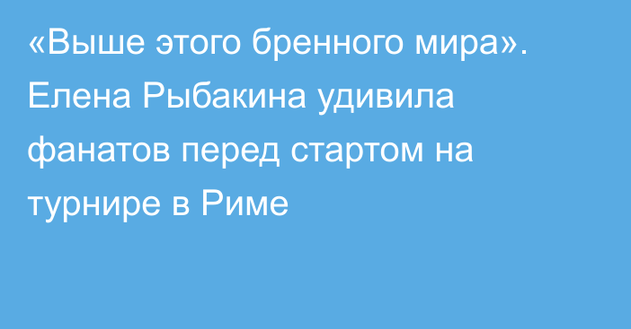 «Выше этого бренного мира». Елена Рыбакина удивила фанатов перед стартом на турнире в Риме