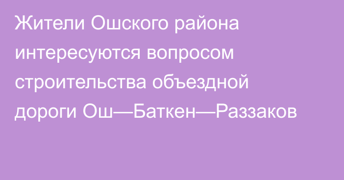 Жители Ошского района интересуются вопросом строительства объездной дороги Ош—Баткен—Раззаков