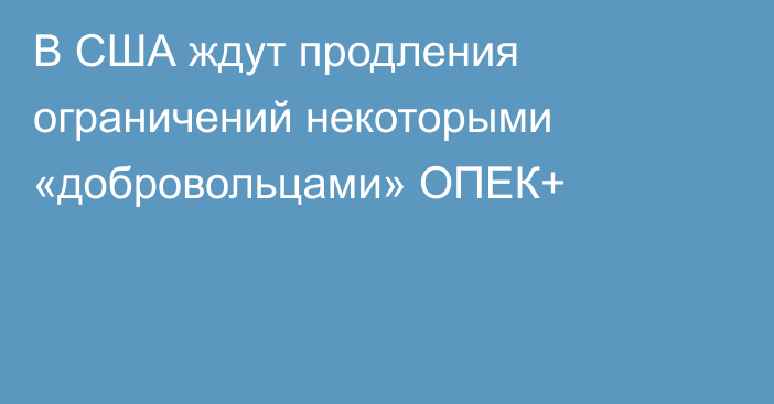 В США ждут продления ограничений некоторыми «добровольцами» ОПЕК+