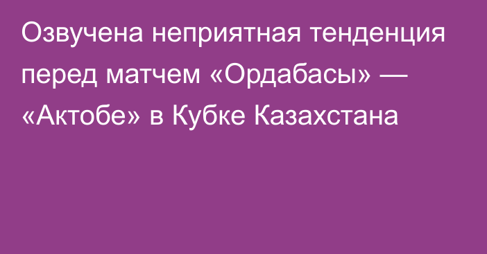 Озвучена неприятная тенденция перед матчем «Ордабасы» — «Актобе» в Кубке Казахстана