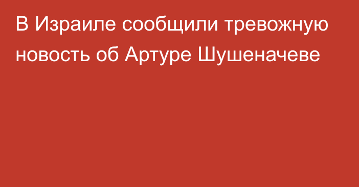 В Израиле сообщили тревожную новость об Артуре Шушеначеве