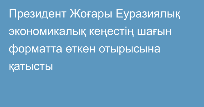 Президент Жоғары Еуразиялық экономикалық кеңестің шағын форматта өткен отырысына қатысты