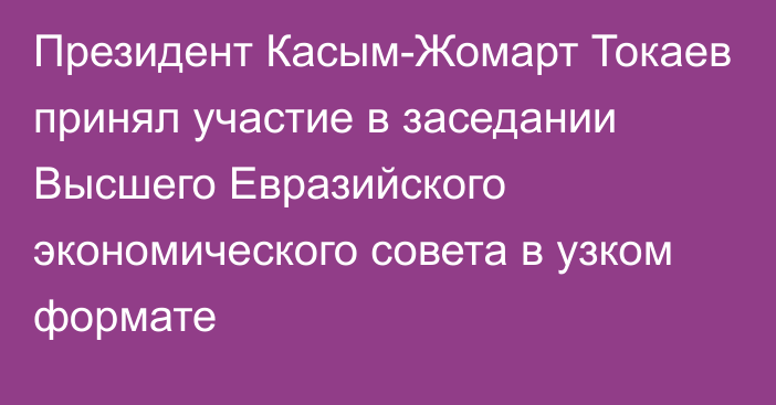 Президент Касым-Жомарт Токаев принял участие в заседании Высшего Евразийского экономического совета в узком формате