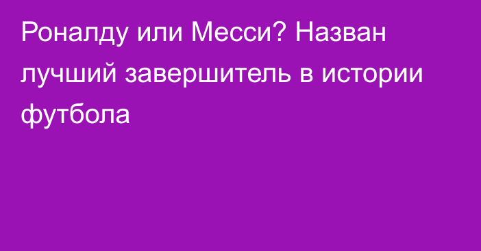 Роналду или Месси? Назван лучший завершитель в истории футбола