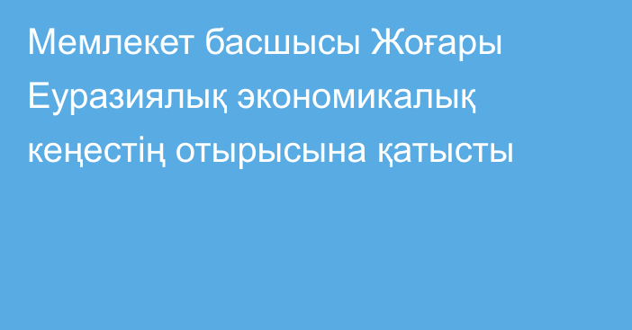 Мемлекет басшысы Жоғары Еуразиялық экономикалық кеңестің отырысына қатысты