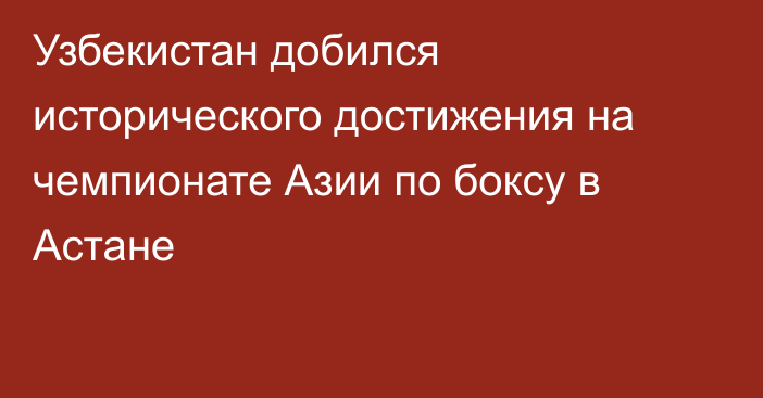 Узбекистан добился исторического достижения на чемпионате Азии по боксу в Астане