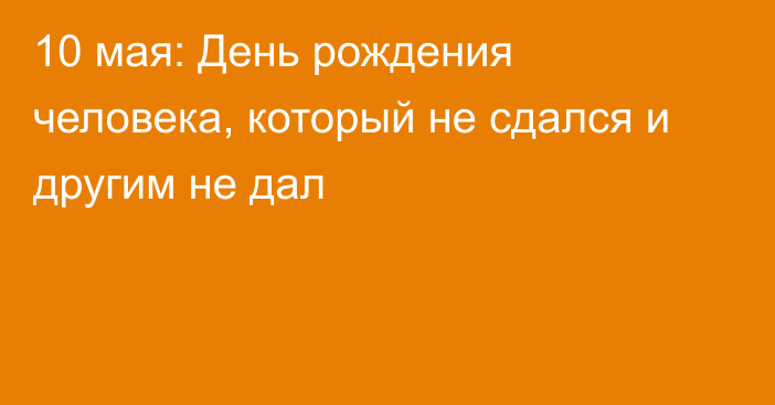 10 мая: День рождения человека, который не сдался и другим не дал