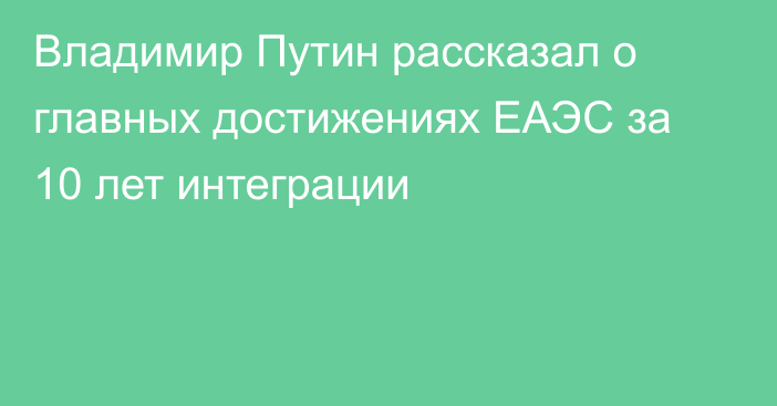 Владимир Путин рассказал о главных достижениях ЕАЭС за 10 лет интеграции 