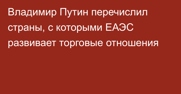 Владимир Путин перечислил страны, с которыми ЕАЭС развивает торговые отношения 