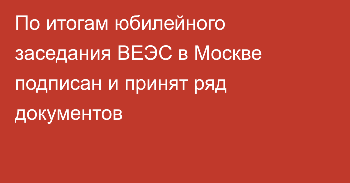 По итогам юбилейного заседания ВЕЭС в Москве подписан и принят ряд документов