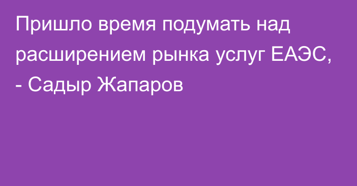 Пришло время подумать над расширением рынка услуг ЕАЭС, - Садыр Жапаров