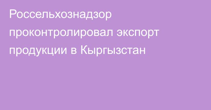 Россельхознадзор проконтролировал экспорт продукции в Кыргызстан