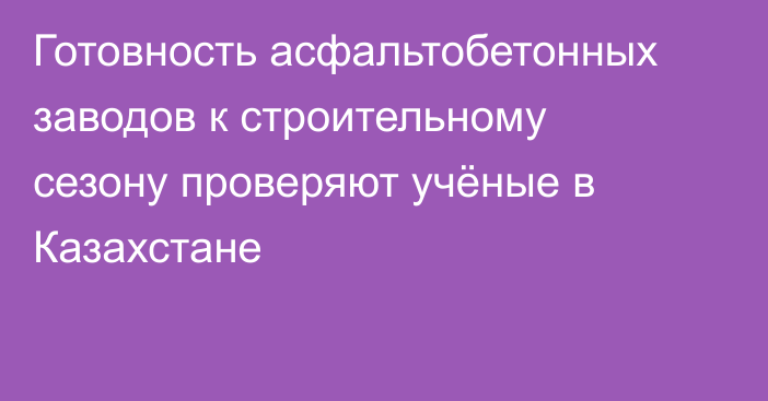 Готовность асфальтобетонных заводов к строительному сезону проверяют учёные в Казахстане