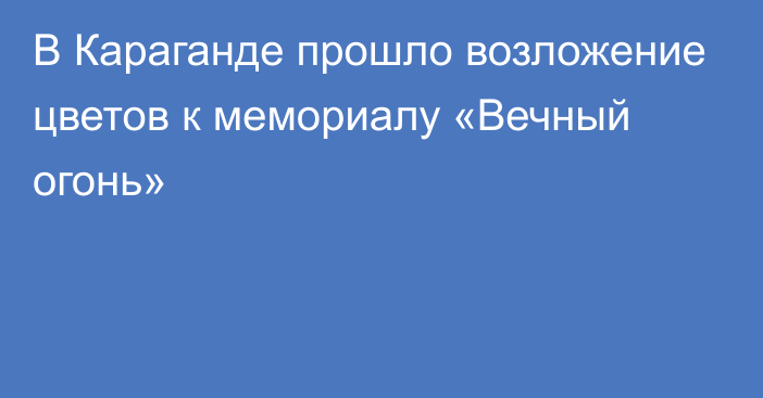 В Караганде прошло возложение цветов к мемориалу «Вечный огонь»